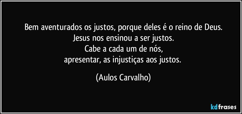 Bem aventurados os justos, porque deles é o reino de Deus.
Jesus nos ensinou a ser justos.
Cabe a cada um de nós,
apresentar, as injustiças aos justos. (Aulos Carvalho)