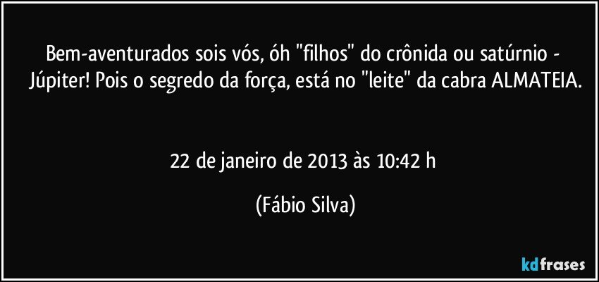 Bem-aventurados sois vós, óh "filhos" do crônida ou satúrnio - Júpiter! Pois o segredo da força, está no "leite" da cabra ALMATEIA.


22 de janeiro de 2013 às 10:42 h (Fábio Silva)