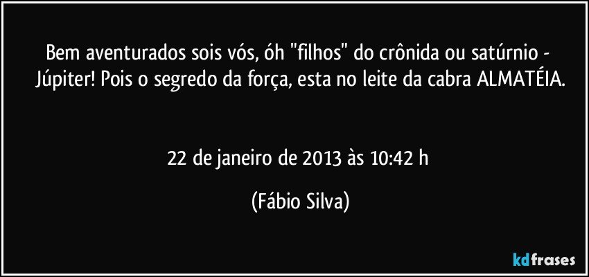 Bem aventurados sois vós, óh "filhos" do crônida ou satúrnio - Júpiter! Pois o segredo da força, esta no leite da cabra ALMATÉIA.


22 de janeiro de 2013 às 10:42 h (Fábio Silva)