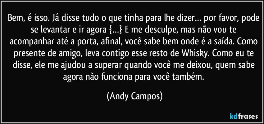 Bem, é isso. Já disse tudo o que tinha para lhe dizer… por favor, pode se levantar e ir agora {…} E me desculpe, mas não vou te acompanhar até a porta, afinal, você sabe bem onde é a saída. Como presente de amigo, leva contigo esse resto de Whisky. Como eu te disse, ele me ajudou a superar quando você me deixou, quem sabe agora não funciona para você também. (Andy Campos)