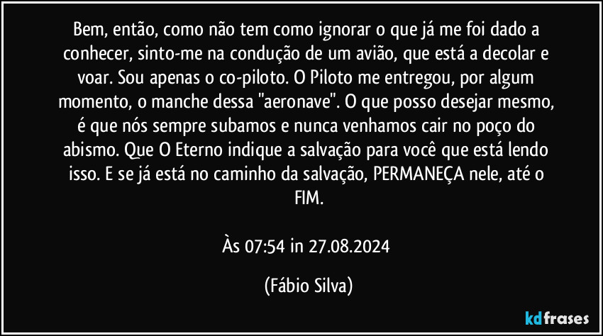 Bem, então, como não tem como ignorar o que já me foi dado a conhecer, sinto-me na condução de um avião, que está a decolar e voar. Sou apenas o co-piloto. O Piloto me entregou, por algum momento, o manche dessa "aeronave". O que posso desejar mesmo, é que nós sempre subamos e nunca venhamos cair no poço do abismo. Que O Eterno indique a salvação para você que está lendo isso. E se já está no caminho da salvação, PERMANEÇA nele, até o FIM.

Às 07:54 in 27.08.2024 (Fábio Silva)