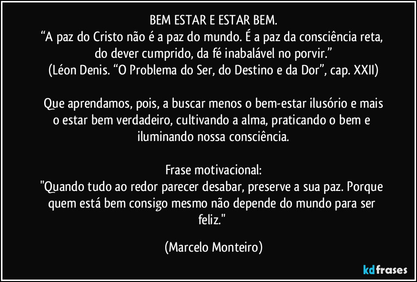 BEM ESTAR E ESTAR BEM.
“A paz do Cristo não é a paz do mundo. É a paz da consciência reta, do dever cumprido, da fé inabalável no porvir.”
(Léon Denis. “O Problema do Ser, do Destino e da Dor”, cap. XXII)

  Que aprendamos, pois, a buscar menos o bem-estar ilusório e mais o estar bem verdadeiro, cultivando a alma, praticando o bem e iluminando nossa consciência.

Frase motivacional:
"Quando tudo ao redor parecer desabar, preserve a sua paz. Porque quem está bem consigo mesmo não depende do mundo para ser feliz." (Marcelo Monteiro)