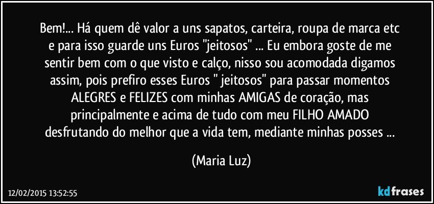 Bem!... Há quem dê valor a uns sapatos, carteira, roupa de marca etc e para isso guarde uns Euros "jeitosos" ... Eu embora goste de me sentir bem com o que visto e calço, nisso sou acomodada digamos assim, pois prefiro esses Euros " jeitosos" para passar momentos ALEGRES e FELIZES  com minhas AMIGAS de coração, mas principalmente e acima de tudo com meu FILHO AMADO desfrutando do melhor que a vida tem, mediante minhas posses  ... (Maria Luz)