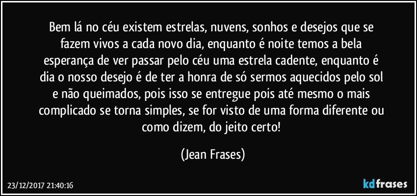 Bem lá no céu existem estrelas, nuvens, sonhos e desejos que se fazem vivos a cada novo dia, enquanto é noite temos a bela esperança de ver passar pelo céu uma estrela cadente, enquanto é dia o nosso desejo é de ter a honra de só sermos aquecidos pelo sol e não queimados, pois isso se entregue pois até mesmo o mais complicado se torna simples, se for visto de uma forma diferente ou como dizem, do jeito certo! (Jean Frases)