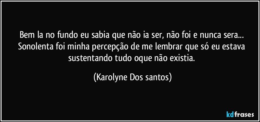 Bem la no fundo eu sabia que não ia ser, não foi e nunca sera... Sonolenta foi minha percepção de me lembrar que só eu estava sustentando tudo oque não existia. (Karolyne Dos santos)