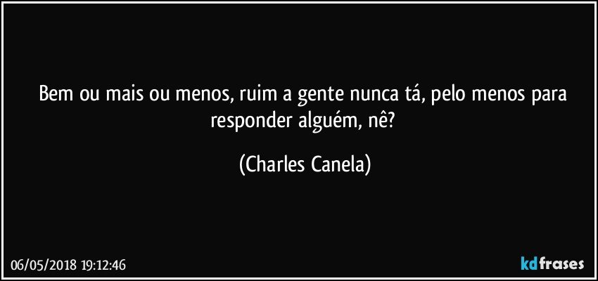 Bem ou mais ou menos, ruim a gente nunca tá, pelo menos para responder alguém, nê? (Charles Canela)