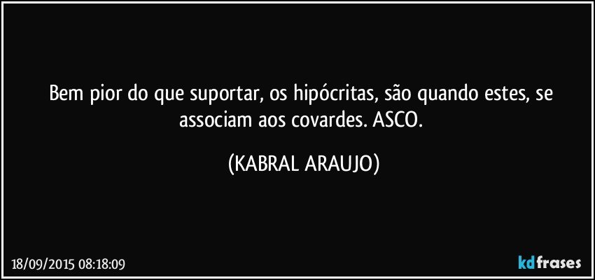 Bem pior do que suportar, os hipócritas, são quando estes, se associam aos covardes. ASCO. (KABRAL ARAUJO)