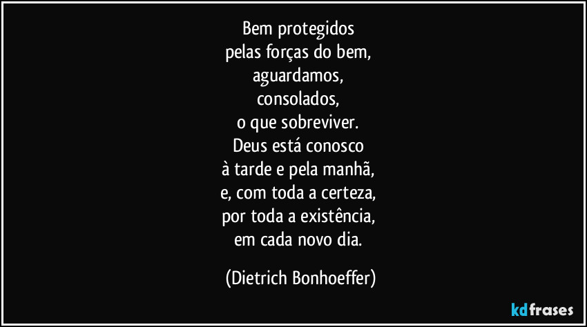 Bem protegidos 
pelas forças do bem, 
aguardamos, 
consolados, 
o que sobreviver. 
Deus está conosco 
à tarde e pela manhã, 
e, com toda a certeza, 
por toda a existência, 
em cada novo dia. (Dietrich Bonhoeffer)