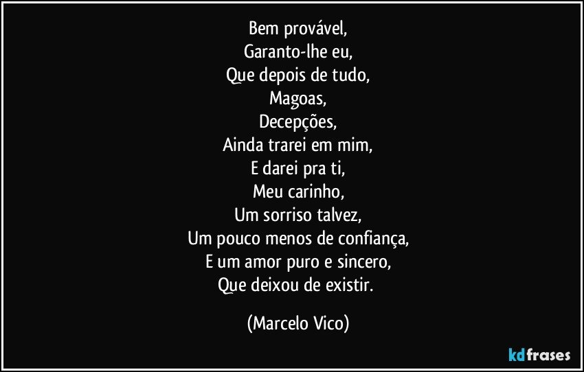 Bem provável,
Garanto-lhe eu,
Que depois  de tudo,
Magoas,
Decepções,
Ainda trarei em mim,
E darei pra ti,
Meu carinho,
Um sorriso talvez,
Um pouco menos de confiança,
E um amor puro e sincero,
Que deixou de existir. (Marcelo Vico)