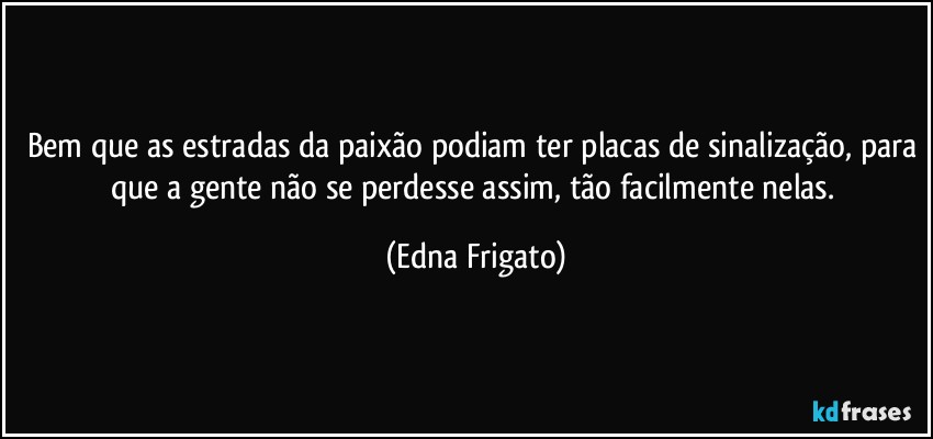 Bem que as estradas da paixão podiam ter placas de sinalização, para que a gente não se perdesse assim, tão facilmente nelas. (Edna Frigato)