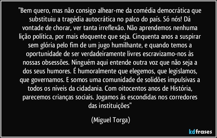 "Bem quero, mas não consigo alhear-me da comédia democrática que substituiu a tragédia autocrática no palco do país. Só nós! Dá vontade de chorar, ver tanta irreflexão. Não aprendemos nenhuma lição política, por mais eloquente que seja. Cinquenta anos a suspirar sem glória pelo fim de um jugo humilhante, e quando temos a oportunidade de ser verdadeiramente livres escravizamo-nos às nossas obsessões. Ninguém aqui entende outra voz que não seja a dos seus humores.  É humoralmente que elegemos, que legislamos, que governamos. E somos uma comunidade de solidões impulsivas a todos os níveis da cidadania. Com oitocentos anos de História, parecemos crianças sociais. Jogamos às escondidas nos corredores das instituições" (Miguel Torga)