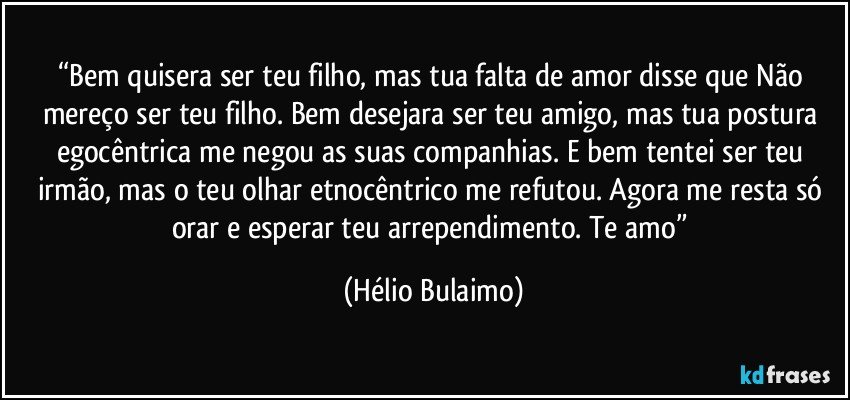 “Bem quisera ser teu filho, mas tua falta de amor disse que Não mereço ser teu filho. Bem desejara ser teu amigo, mas tua postura egocêntrica me negou as suas companhias. E bem tentei ser teu irmão, mas o teu olhar etnocêntrico me refutou. Agora me resta só orar e esperar teu arrependimento. Te amo” (Hélio Bulaimo)