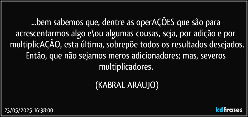 ...bem sabemos que, dentre as operAÇÕES que são para acrescentarmos algo e\ou algumas cousas, seja, por adição e por multiplicAÇÃO, esta última, sobrepõe todos os resultados desejados.
Então, que não sejamos meros adicionadores; mas, severos multiplicadores. (KABRAL ARAUJO)