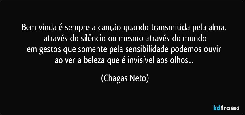 Bem vinda é sempre a canção quando transmitida pela alma, 
através do silêncio ou mesmo através do mundo
em gestos que somente pela sensibilidade podemos ouvir 
ao ver a beleza que é invisível aos olhos... (Chagas Neto)