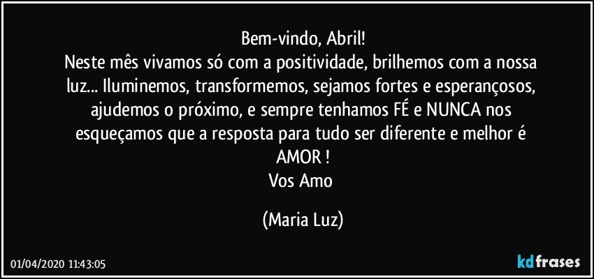 Bem-vindo, Abril!
Neste mês vivamos só com a positividade, brilhemos com a nossa luz... Iluminemos, transformemos, sejamos fortes e esperançosos, ajudemos o próximo, e sempre tenhamos FÉ e NUNCA nos esqueçamos que a resposta para tudo ser diferente e melhor é AMOR !
Vos Amo (Maria Luz)