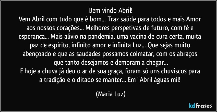 Bem vindo Abril!
Vem Abril com tudo que é bom... Traz saúde para todos e mais Amor aos nossos corações... Melhores perspetivas de futuro, com fé e esperança... Mais alivio na pandemia, uma vacina de cura certa, muita paz de espirito, infinito amor e infinita Luz... Que sejas muito abençoado e que as saudades possamos colmatar,  com os abraços que tanto desejamos e demoram a chegar...
E hoje a chuva já deu o ar de sua graça, foram só uns chuviscos para a tradição e o ditado se manter... Em "Abril águas mil! (Maria Luz)