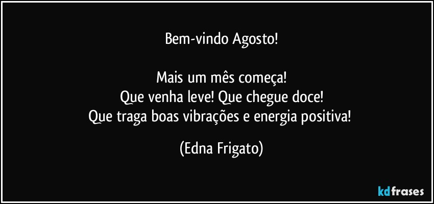 Bem-vindo Agosto!

Mais um mês começa!
Que venha leve! Que chegue doce!
Que traga boas vibrações e energia positiva! (Edna Frigato)