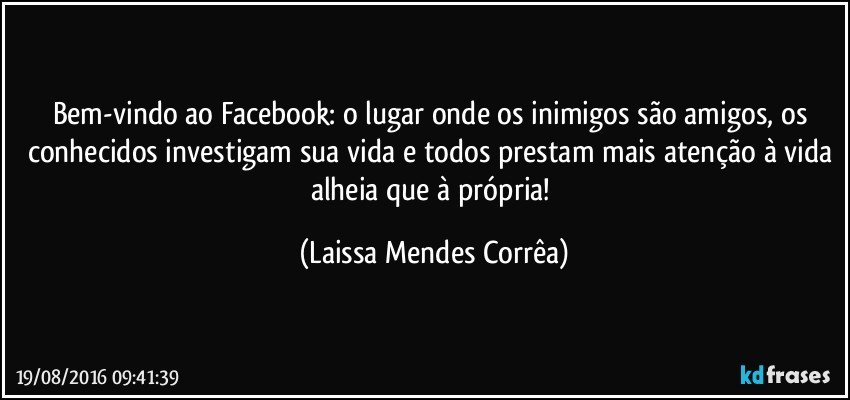 Bem-vindo ao Facebook: o lugar onde os inimigos são amigos, os conhecidos investigam sua vida e todos prestam mais atenção à vida alheia que à própria! (Laissa Mendes Corrêa)