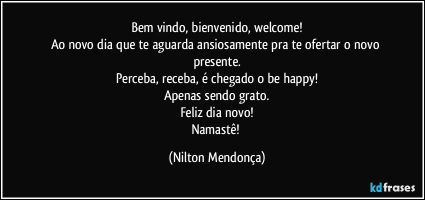 Bem vindo, bienvenido, welcome!
Ao novo dia que te aguarda ansiosamente pra te ofertar o novo presente.
Perceba, receba, é chegado o be happy!
Apenas sendo grato.
Feliz dia novo!
Namastê! (Nilton Mendonça)