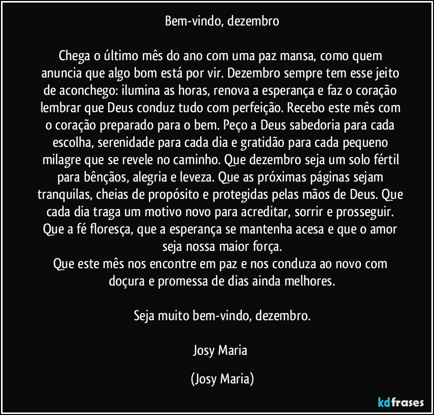 Bem-vindo, dezembro

Chega o último mês do ano com uma paz mansa, como quem anuncia que algo bom está por vir. Dezembro sempre tem esse jeito de aconchego: ilumina as horas, renova a esperança e faz o coração lembrar que Deus conduz tudo com perfeição. Recebo este mês com o coração preparado para o bem. Peço a Deus sabedoria para cada escolha, serenidade para cada dia e gratidão para cada pequeno milagre que se revele no caminho. Que dezembro seja um solo fértil para bênçãos, alegria e leveza. Que as próximas páginas sejam tranquilas, cheias de propósito e protegidas pelas mãos de Deus. Que cada dia traga um motivo novo para acreditar, sorrir e prosseguir. Que a fé floresça, que a esperança se mantenha acesa e que o amor seja nossa maior força.
Que este mês nos encontre em paz e nos conduza ao novo com doçura e promessa de dias ainda melhores.

Seja muito bem-vindo, dezembro.

Josy Maria (Josy Maria)