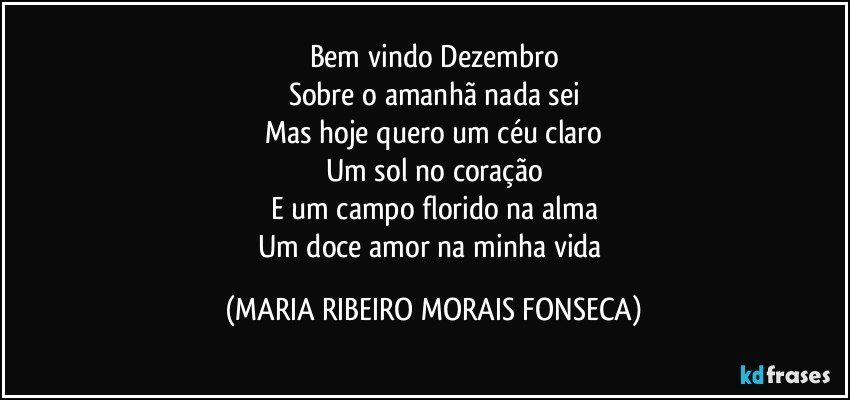 Bem vindo Dezembro
Sobre o amanhã nada sei
Mas hoje quero um céu claro
Um sol no coração
E um campo florido na alma
Um doce amor na minha vida (MARIA RIBEIRO MORAIS FONSECA)