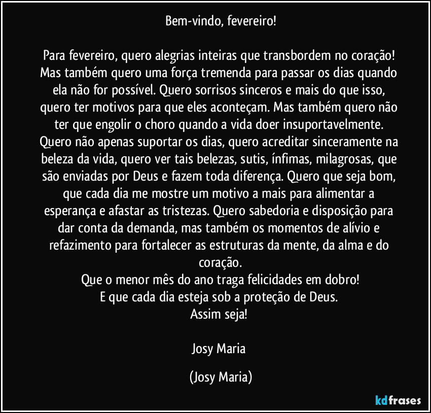 Bem-vindo, fevereiro!

Para fevereiro, quero alegrias inteiras que transbordem no coração! Mas também quero uma força tremenda para passar os dias quando ela não for possível. Quero sorrisos sinceros e mais do que isso, quero ter motivos para que eles aconteçam. Mas também quero não ter que engolir o choro quando a vida doer insuportavelmente. Quero não apenas suportar os dias, quero acreditar sinceramente na beleza da vida, quero ver tais belezas, sutis, ínfimas, milagrosas, que são enviadas por Deus e fazem toda diferença. Quero que seja bom, que cada dia me mostre um motivo a mais para alimentar a esperança e afastar as tristezas. Quero sabedoria e disposição para dar conta da demanda, mas também os momentos de alívio e refazimento para fortalecer as estruturas da mente,  da alma e do coração.
Que o menor mês do ano traga felicidades em dobro!
E que cada dia esteja sob a proteção de Deus. 
Assim seja! 

Josy Maria (Josy Maria)