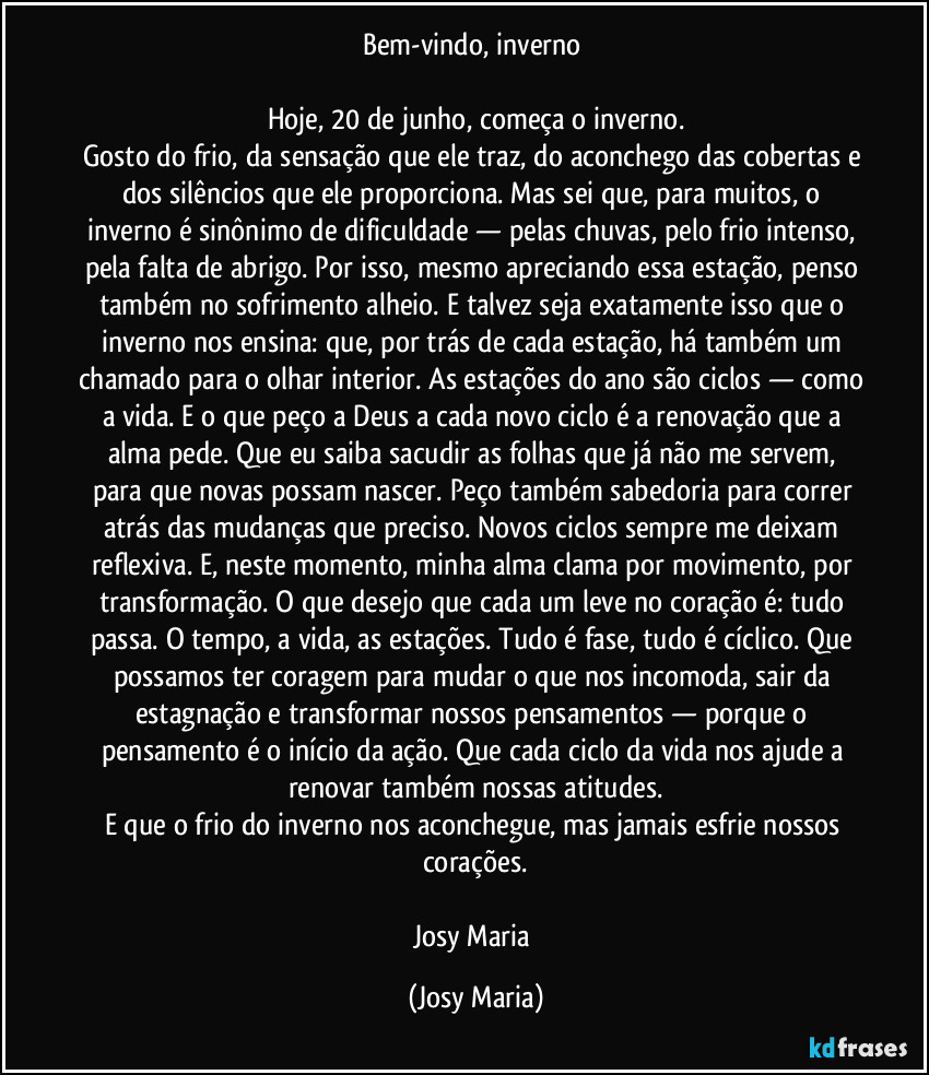 Bem-vindo, inverno 

Hoje, 20 de junho, começa o inverno.
Gosto do frio, da sensação que ele traz, do aconchego das cobertas e dos silêncios que ele proporciona. Mas sei que, para muitos, o inverno é sinônimo de dificuldade — pelas chuvas, pelo frio intenso, pela falta de abrigo. Por isso, mesmo apreciando essa estação, penso também no sofrimento alheio. E talvez seja exatamente isso que o inverno nos ensina: que, por trás de cada estação, há também um chamado para o olhar interior. As estações do ano são ciclos — como a vida. E o que peço a Deus a cada novo ciclo é a renovação que a alma pede. Que eu saiba sacudir as folhas que já não me servem, para que novas possam nascer. Peço também sabedoria para correr atrás das mudanças que preciso. Novos ciclos sempre me deixam reflexiva. E, neste momento, minha alma clama por movimento, por transformação. O que desejo que cada um leve no coração é: tudo passa. O tempo, a vida, as estações. Tudo é fase, tudo é cíclico. Que possamos ter coragem para mudar o que nos incomoda, sair da estagnação e transformar nossos pensamentos — porque o pensamento é o início da ação. Que cada ciclo da vida nos ajude a renovar também nossas atitudes.
E que o frio do inverno nos aconchegue, mas jamais esfrie nossos corações.

Josy Maria (Josy Maria)