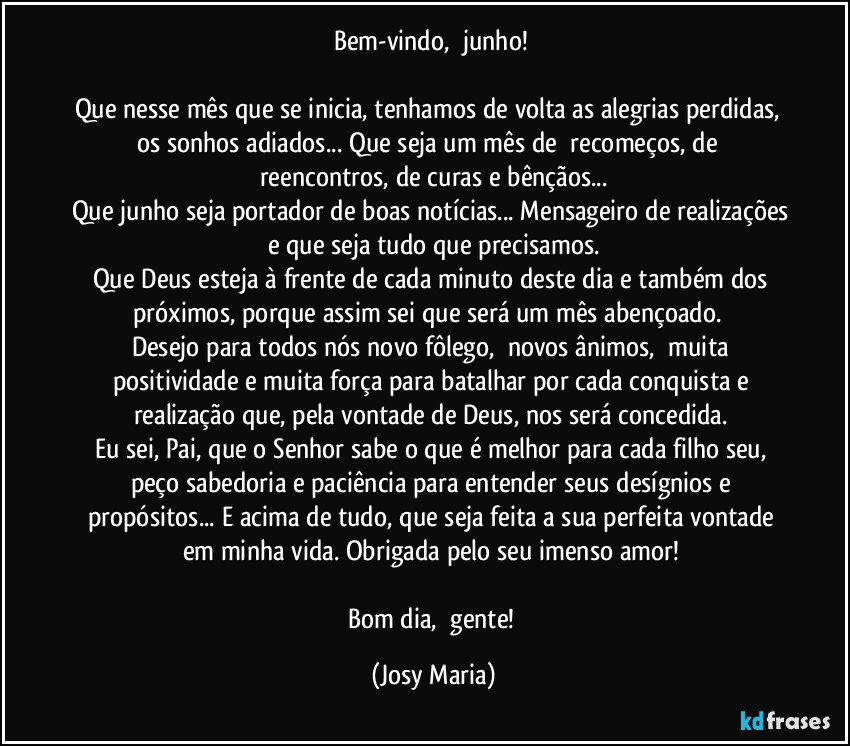 Bem-vindo,  junho! 

Que nesse mês que se inicia, tenhamos de volta as alegrias perdidas,  os sonhos adiados... Que seja um mês de  recomeços, de  reencontros, de curas e bênçãos...
Que junho seja portador de boas notícias... Mensageiro de realizações e que seja tudo que precisamos.
Que Deus esteja à frente de cada minuto deste dia e também dos próximos, porque assim sei que será um mês abençoado.  
Desejo para todos nós novo fôlego,  novos ânimos,  muita positividade e muita força para batalhar por cada conquista e realização que, pela vontade de Deus, nos será concedida. 
Eu sei, Pai, que o Senhor sabe o que é melhor para cada filho seu, peço sabedoria e paciência para entender seus desígnios e propósitos... E acima de tudo, que seja feita a sua perfeita vontade em minha vida. Obrigada pelo seu imenso amor! 

Bom dia,  gente! (Josy Maria)