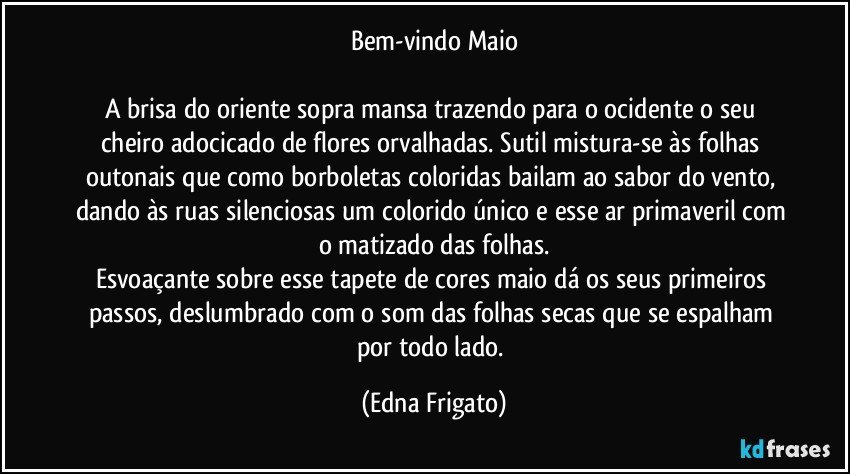 Bem-vindo Maio

A brisa do oriente sopra mansa trazendo para o ocidente o seu cheiro adocicado de flores orvalhadas. Sutil mistura-se às folhas outonais que como borboletas coloridas bailam ao sabor do vento, dando às ruas silenciosas um colorido único e esse ar primaveril com o matizado das folhas.
Esvoaçante sobre esse tapete de cores maio dá os seus primeiros passos, deslumbrado com o som das folhas secas que se espalham por todo lado. (Edna Frigato)