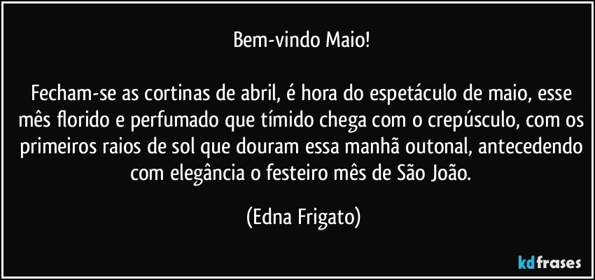 Bem-vindo Maio! 

Fecham-se as cortinas de abril, é hora do espetáculo de maio, esse mês florido e perfumado que tímido chega com o crepúsculo, com os primeiros raios de sol que douram essa manhã outonal, antecedendo com elegância o festeiro mês de São João. (Edna Frigato)