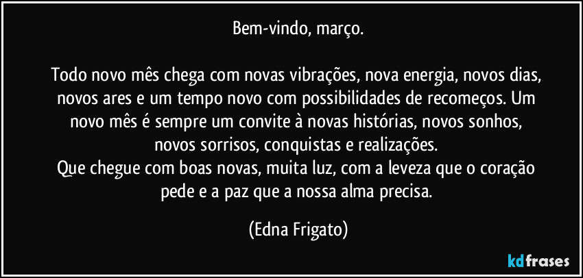 Bem-vindo, março.

Todo novo mês chega com novas vibrações, nova energia, novos dias, novos ares e um tempo novo com possibilidades de recomeços. Um novo mês é sempre um convite à novas histórias, novos sonhos, novos sorrisos, conquistas e realizações. 
Que chegue com boas novas, muita luz, com a leveza que o coração pede e a paz que a nossa alma precisa. (Edna Frigato)