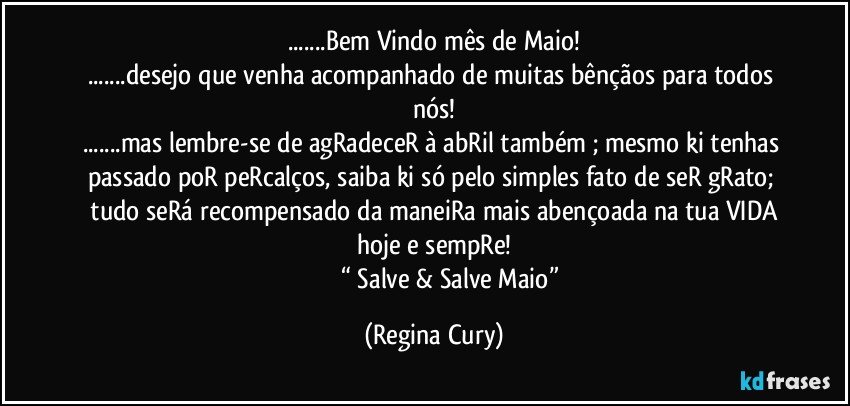 ...Bem Vindo mês de Maio!
...desejo  que venha acompanhado de muitas bênçãos para todos nós!
...mas lembre-se de agRadeceR à abRil  também ; mesmo ki tenhas  passado poR   peRcalços,  saiba ki  só pelo simples fato de seR gRato;  tudo seRá recompensado da maneiRa  mais abençoada  na tua VIDA hoje e sempRe!
                     “  Salve & Salve Maio” (Regina Cury)