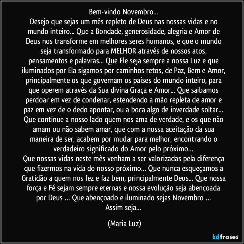 Bem-vindo Novembro... 
Desejo que sejas um mês repleto de Deus nas nossas vidas e no mundo inteiro... Que a Bondade, generosidade, alegria e Amor de Deus nos transforme em melhores seres humanos, e que o mundo seja transformado para MELHOR através de nossos atos, pensamentos e palavras... Que Ele seja sempre a nossa Luz e que iluminados por Ela sigamos por caminhos retos, de Paz, Bem e Amor, principalmente os que governam os países do mundo inteiro, para que operem através da Sua divina Graça e Amor... Que saibamos perdoar em vez de condenar, estendendo a mão repleta de amor e paz em vez de o dedo apontar, ou a boca algo de inverdade soltar… Que continue a nosso lado quem nos ama de verdade, e os que não amam ou não sabem amar, que com a nossa aceitação da sua maneira de ser, acabem por mudar para melhor, encontrando o verdadeiro significado do Amor pelo próximo… 
Que nossas vidas neste mês venham a ser valorizadas pela diferença que fizermos na vida do nosso próximo… Que nunca esqueçamos a Gratidão a quem nos fez e faz bem, principalmente Deus... Que nossa força e Fé sejam sempre eternas e nossa evolução seja abençoada por Deus … Que abençoado e iluminado sejas Novembro … 
Assim seja… (Maria Luz)