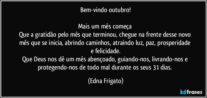 Bem-vindo outubro!

Mais um mês começa 
Que a gratidão pelo mês que terminou, chegue na frente desse novo mês que se inicia, abrindo caminhos, atraindo luz, paz, prosperidade e felicidade.
Que Deus nos dê um mês abençoado, guiando-nos, livrando-nos e protegendo-nos de todo mal durante os seus 31 dias. (Edna Frigato)