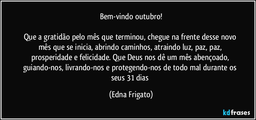 Bem-vindo outubro!

Que a gratidão pelo mês que terminou, chegue na frente desse novo mês que se inicia, abrindo caminhos, atraindo luz, paz, paz, prosperidade e felicidade. Que Deus nos dê um mês abençoado, guiando-nos, livrando-nos e protegendo-nos de todo mal durante os seus 31 dias (Edna Frigato)