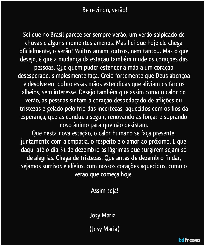 Bem-vindo, verão!


Sei que no Brasil parece ser sempre verão, um verão salpicado de chuvas e alguns momentos amenos. Mas hei que hoje ele chega oficialmente, o verão! Muitos amam, outros, nem tanto… Mas o que desejo, é que a mudança da estação também mude os corações das pessoas. Que quem puder estender a mão a um coração desesperado, simplesmente faça. Creio fortemente que Deus abençoa e devolve em dobro essas mãos estendidas que aliviam os fardos alheios, sem interesse. Desejo também que assim como o calor do verão, as pessoas sintam o coração despedaçado de aflições ou tristezas e gelado pelo frio das incertezas, aquecidos com os fios da esperança, que as conduz a seguir, renovando as forças e soprando novo ânimo para que não desistam. 
Que nesta nova estação, o calor humano se faça presente, juntamente com a empatia, o respeito e o amor ao próximo. E que daqui até o dia 31 de dezembro as lágrimas que surgirem sejam só de alegrias. Chega de tristezas. Que antes de dezembro findar, sejamos sorrisos e alívios, com nossos corações aquecidos, como o verão que começa hoje. 

Assim seja!


Josy Maria  (Josy Maria)