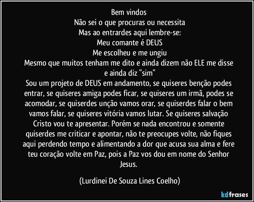 Bem vindos 
Não sei o que procuras ou necessita
Mas ao entrardes aqui lembre-se:
Meu comante é DEUS
Me escolheu e me ungiu
Mesmo que muitos tenham me dito e ainda dizem não ELE me disse e ainda diz "sim"
Sou um projeto de DEUS em andamento, se quiseres benção podes entrar, se quiseres amiga podes ficar, se quiseres um irmã, podes se acomodar, se quiserdes unção vamos orar, se quiserdes falar o bem vamos falar, se quiseres vitória vamos lutar. Se quiseres salvação Cristo vou te apresentar. Porém se nada encontrou e somente quiserdes me criticar e apontar, não te preocupes volte, não fiques aqui perdendo tempo e alimentando a dor que acusa sua alma e fere teu coração volte em Paz, pois a Paz vos dou em nome do Senhor Jesus. (Lurdinei De Souza Lines Coelho)