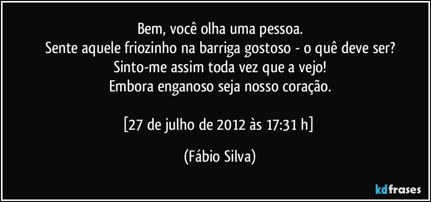 Bem, você olha uma pessoa.
Sente aquele friozinho na barriga gostoso - o quê deve ser?
Sinto-me assim toda vez que a vejo!
Embora enganoso seja nosso coração.

[27 de julho de 2012 às 17:31 h] (Fábio Silva)