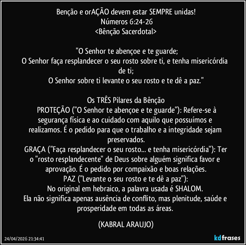 Benção e orAÇÃO devem estar SEMPRE unidas!
​Números 6:24-26
<Bênção Sacerdotal>

​"O Senhor te abençoe e te guarde;
O Senhor faça resplandecer o seu rosto sobre ti, e tenha misericórdia de ti;
O Senhor sobre ti levante o seu rosto e te dê a paz."

Os TRÊS Pilares da Bênção
​​PROTEÇÃO  ("O Senhor te abençoe e te guarde"): Refere-se à segurança física e ao cuidado com aquilo que possuímos e realizamos. É o pedido para que o trabalho e a integridade sejam preservados.
​GRAÇA ("Faça resplandecer o seu rosto... e tenha misericórdia"): Ter o "rosto resplandecente" de Deus sobre alguém significa favor e aprovação. É o pedido por compaixão e boas relações.
​PAZ ("Levante o seu rosto e te dê a paz"): 
No original em hebraico, a palavra usada é SHALOM. 
Ela não significa apenas ausência de conflito, mas plenitude, saúde e prosperidade em todas as áreas. (KABRAL ARAUJO)