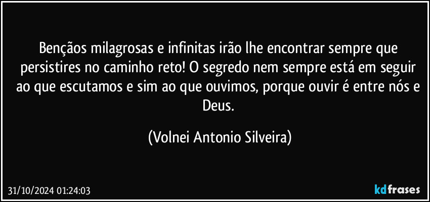 Bençãos milagrosas e infinitas irão lhe encontrar sempre que persistires no caminho reto! O segredo nem sempre está em seguir ao que escutamos e sim ao que ouvimos, porque ouvir é entre nós e Deus. (Volnei Antonio Silveira)