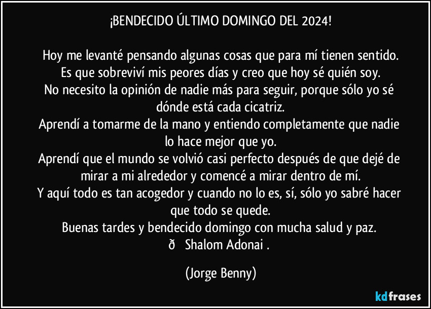 ¡BENDECIDO ÚLTIMO DOMINGO DEL 2024!

Hoy me levanté pensando algunas cosas que para mí tienen sentido.
Es que sobreviví mis peores días y creo que hoy sé quién soy.
No necesito la opinión de nadie más para seguir, porque sólo yo sé dónde está cada cicatriz.
Aprendí a tomarme de la mano y entiendo completamente que nadie lo hace mejor que yo.
Aprendí que el mundo se volvió casi perfecto después de que dejé de mirar a mi alrededor y comencé a mirar dentro de mí.
Y aquí todo es tan acogedor y cuando no lo es, sí, sólo yo sabré hacer que todo se quede.
Buenas tardes y bendecido domingo con mucha salud y paz.  (Jorge Benny)