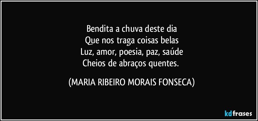 Bendita a chuva deste dia
Que nos traga coisas belas
Luz, amor, poesia, paz, saúde
Cheios de abraços quentes. (MARIA RIBEIRO MORAIS FONSECA)