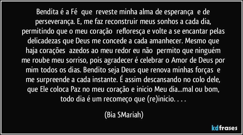 Bendita é a Fé  que  reveste minha alma de esperança  e de perseverança. E, me faz reconstruir meus sonhos a cada dia, permitindo que o meu coração  refloresça e volte a se encantar pelas delicadezas que Deus me concede a cada amanhecer. Mesmo que haja corações  azedos ao meu redor eu não  permito que ninguém me roube meu sorriso, pois agradecer é celebrar o Amor de Deus por mim todos os dias. Bendito seja Deus que renova minhas forças  e me surpreende a cada instante. É assim descansando no colo dele, que Ele coloca Paz no meu coração e inicio Meu dia...mal ou bom, todo dia é um recomeço que (re)inicio. . . . (Bia SMariah)