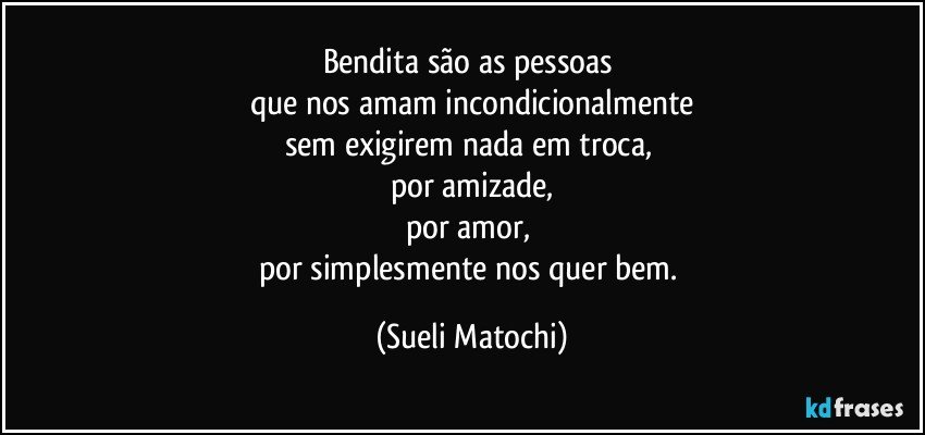 Bendita são as pessoas 
que nos amam incondicionalmente
sem exigirem nada em troca, 
por amizade,
por amor, 
por simplesmente nos quer bem. (Sueli Matochi)