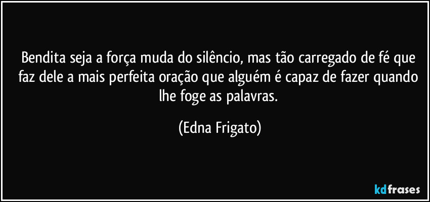 Bendita seja a força muda do silêncio, mas tão carregado de fé que faz dele a mais perfeita oração que alguém é capaz de fazer quando lhe foge as palavras. (Edna Frigato)