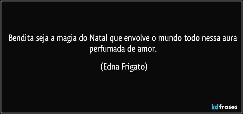 Bendita seja a magia do Natal que envolve o mundo todo nessa aura perfumada de amor. (Edna Frigato)