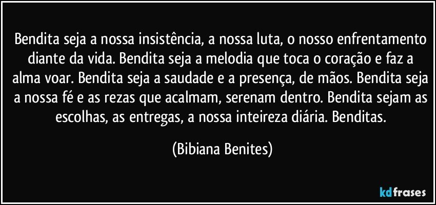 Bendita seja a nossa insistência, a nossa luta, o nosso enfrentamento diante da vida. Bendita seja a melodia que toca o coração e faz a alma voar. Bendita seja a saudade e a presença, de mãos. Bendita seja a nossa fé e as rezas que acalmam, serenam dentro. Bendita sejam as escolhas, as entregas, a nossa inteireza diária. Benditas. (Bibiana Benites)