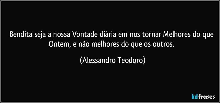 Bendita seja a nossa Vontade diária em nos tornar Melhores do que Ontem, e não melhores do que os outros. (Alessandro Teodoro)