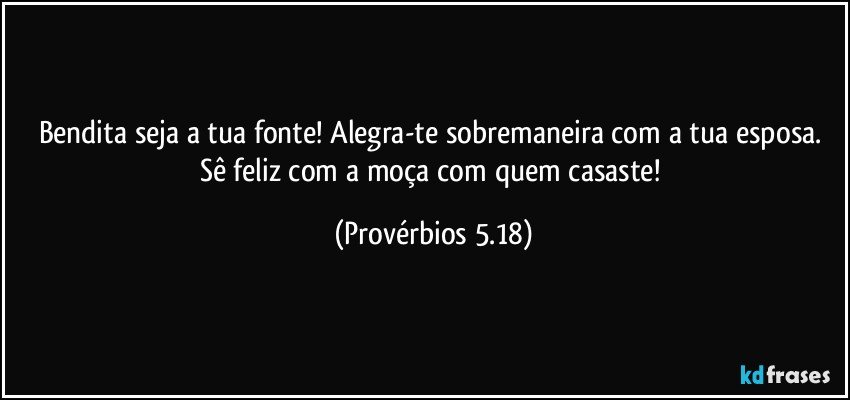 Bendita seja a tua fonte! Alegra-te sobremaneira com a tua esposa. Sê feliz com a moça com quem casaste! (Provérbios 5.18)