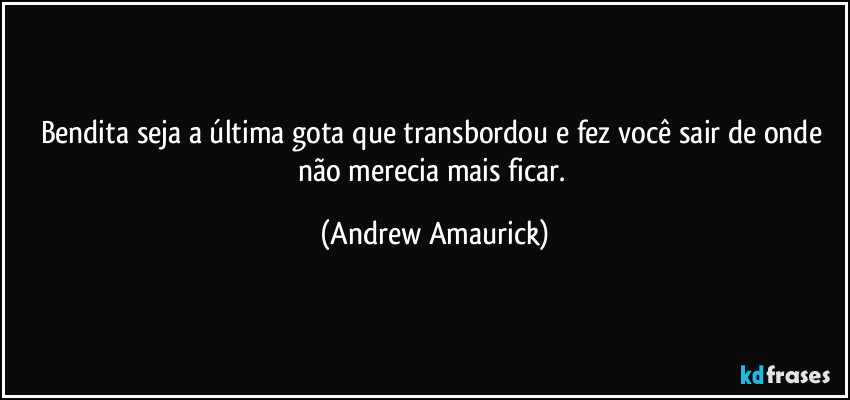 Bendita seja a última gota que transbordou e fez você sair de onde não merecia mais ficar. (Andrew Amaurick)